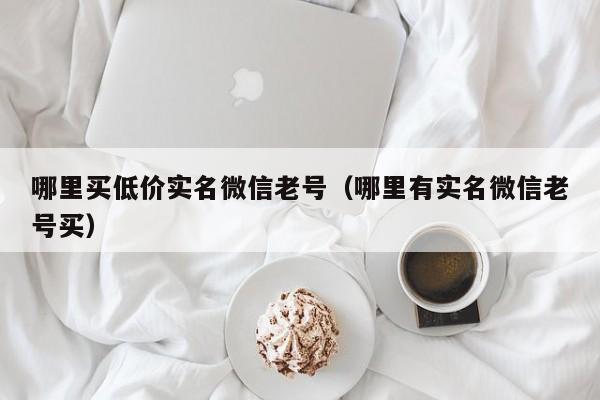 哪里买低价实名微信老号（哪里有实名微信老号买）