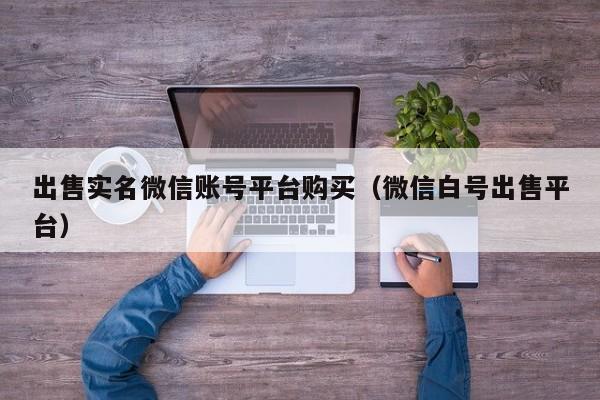 出售实名微信账号平台购买（微信白号出售平台）