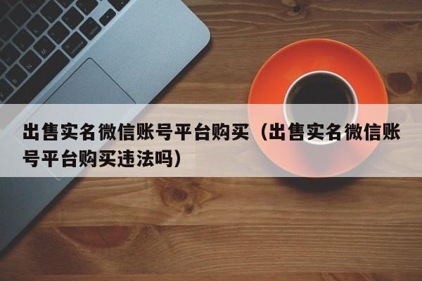 出售实名微信账号平台购买（出售实名微信账号平台购买违法吗）