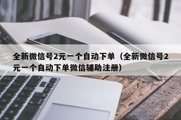 全新微信号2元一个自动下单（全新微信号2元一个自动下单微信辅助注册）