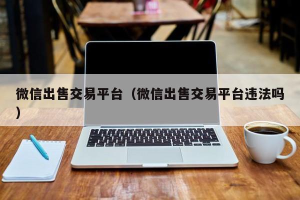 微信出售交易平台（微信出售交易平台违法吗）