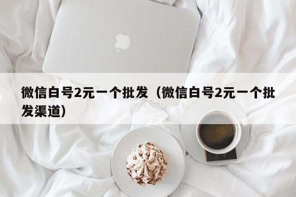 微信白号2元一个批发（微信白号2元一个批发渠道）